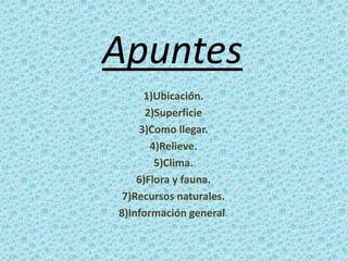 Apuntes
1)Ubicación.
2)Superficie
3)Como llegar.
4)Relieve.
5)Clima.
6)Flora y fauna.
7)Recursos naturales.
8)Información ...