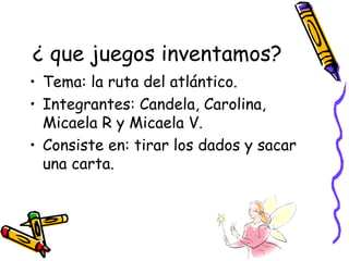 ¿ que juegos inventamos? Tema: la ruta del atlántico. Integrantes: Candela, Carolina, Micaela R y Micaela V. Consiste en: tirar los dados y sacar una carta. 