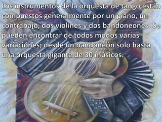 Los instrumentos de la orquesta de tango están compuestos generalmente por un piano, un contrabajo, dos violines y dos bandoneones. Se pueden encontrar de todos modos varias variaciones; desde un bandoneón solo hasta una orquesta gigante de 30 músicos.