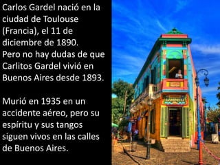Carlos Gardel nació en la ciudad de Toulouse (Francia), el 11 de diciembre de 1890.Pero no hay dudas de que Carlitos Gardel vivió en Buenos Aires desde 1893.Murió en 1935 en un accidente aéreo, pero su espíritu y sus tangos siguen vivos en las calles de Buenos Aires.