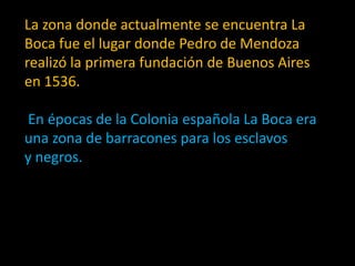 La zona donde actualmente se encuentra La Boca fue el lugar donde Pedro de Mendoza realizó la primera fundación de Buenos Aires en 1536.En épocas de la Colonia española La Boca era una zona de barracones para los esclavos y negros.