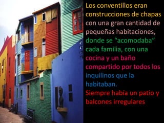 Los conventillos eran construcciones de chapas con una gran cantidad de pequeñas habitaciones, donde se “acomodaba” cada familia, con una cocina y un baño compartido por todos los inquilinos que la habitaban. Siempre había un patio y balcones irregulares