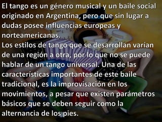 El tango es un género musical y un baile social originado en Argentina, pero que sin lugar a dudas posee influencias europeas y norteamericanas.Los estilos de tango que se desarrollan varían de una región a otra, por lo que no se puede hablar de un tango universal. Una de las características importantes de este baile tradicional, es la improvisación en los movimientos, a pesar que existen parámetros básicos que se deben seguir como la alternancia de los pies.