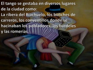 El tango se gestaba en diversos lugares de la ciudad como:La ribera del Riachuelo, los boliches de carreros, los conventillos donde se hacinaban los pobladores, los burdeles y las romerías.