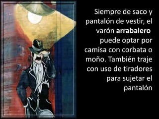 Siempre de saco y pantalón de vestir, el varón arrabalero puede optar por camisa con corbata o moño. También traje con uso de tiradores para sujetar el pantalón