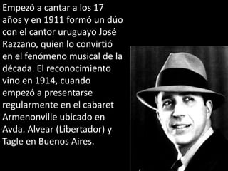 Empezó a cantar a los 17 años y en 1911 formó un dúo con el cantor uruguayo José Razzano, quien lo convirtió en el fenómeno musical de la década. El reconocimiento vino en 1914, cuando empezó a presentarse regularmente en el cabaret Armenonville ubicado en Avda. Alvear (Libertador) y Tagle en Buenos Aires.