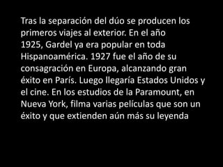 Tras la separación del dúo se producen los primeros viajes al exterior. En el año 1925, Gardel ya era popular en toda Hispanoamérica. 1927 fue el año de su consagración en Europa, alcanzando gran éxito en París. Luego llegaría Estados Unidos y el cine. En los estudios de la Paramount, en Nueva York, filma varias películas que son un éxito y que extienden aún más su leyenda