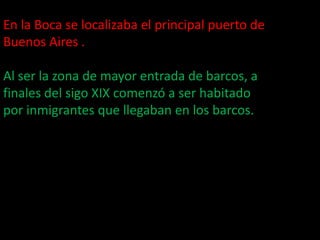 En la Boca se localizaba el principal puerto de Buenos Aires .Al ser la zona de mayor entrada de barcos, a finales del sigo XIX comenzó a ser habitado por inmigrantes que llegaban en los barcos.