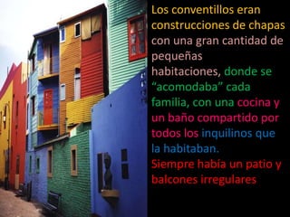 Los conventillos eran construcciones de chapas con una gran cantidad de pequeñas habitaciones, donde se “acomodaba” cada familia, con una cocina y un baño compartido por todos los inquilinos que la habitaban. Siempre había un patio y balcones irregulares