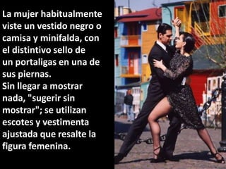 La mujer habitualmente viste un vestido negro o camisa y minifalda, con el distintivo sello de un portaligas en una de sus piernas.Sin llegar a mostrar nada, "sugerir sin mostrar"; se utilizan escotes y vestimenta ajustada que resalte la figura femenina.