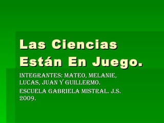 Las Ciencias Están En Juego. Integrantes: Mateo, Melanie, Lucas, Juan y Guillermo.  Escuela Gabriela mistral. J.S. 2009. 