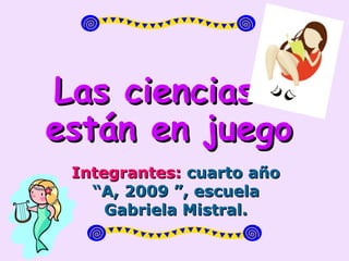 Las ciencias  están en juego Integrantes:  cuarto año “A, 2009 ”, escuela Gabriela Mistral. 