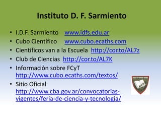 Instituto D. F. Sarmiento 
• I.D.F. Sarmiento www.idfs.edu.ar 
• Cubo Científico www.cubo.ecaths.com 
• Científicos van a la Escuela http://cor.to/AL7z 
• Club de Ciencias http://cor.to/AL7K 
• Información sobre FCyT 
http://www.cubo.ecaths.com/textos/ 
• Sitio Oficial 
http://www.cba.gov.ar/convocatorias-vigentes/ 
feria-de-ciencia-y-tecnologia/ 
