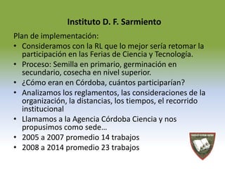 Instituto D. F. Sarmiento 
Plan de implementación: 
• Consideramos con la RL que lo mejor sería retomar la 
participación en las Ferias de Ciencia y Tecnología. 
• Proceso: Semilla en primario, germinación en 
secundario, cosecha en nivel superior. 
• ¿Cómo eran en Córdoba, cuántos participarían? 
• Analizamos los reglamentos, las consideraciones de la 
organización, la distancias, los tiempos, el recorrido 
institucional 
• Llamamos a la Agencia Córdoba Ciencia y nos 
propusimos como sede… 
• 2005 a 2007 promedio 14 trabajos 
• 2008 a 2014 promedio 23 trabajos 
 