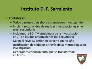 Instituto D. F. Sarmiento 
• Fortalezas: 
– Todos decimos que ahora aprendemos investigando 
– Implantamos la idea de realizar investigaciones en el 
nivel secundario 
– Incluimos la EOI “Metodología de la investigación 
en…” en las dos orientaciones del Secundario 
– MI en el Nivel Superior en tercer y cuarto año 
– Justificación de trabajos a través de la Metodología en 
Investigación 
– Generamos conocimiento que se transforman 
en libros 
 