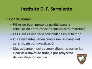 Instituto D. F. Sarmiento 
• Conclusiones 
– PIE es un buen punto de partida para la 
articulación entre espacios curriculares (materias) 
– La Calera es una sede consolidada en el tiempo 
– Los estudiantes saben cuáles son las bases del 
aprendizaje por investigación 
– Más adelante muchos serán alfabetizados en las 
ciencias a través de trabajo por proyectos 
de investigación escolar 
 