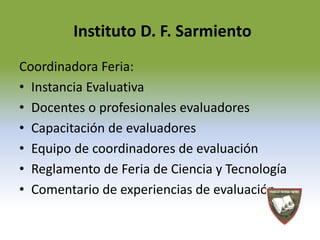 Instituto D. F. Sarmiento 
Coordinadora Feria: 
• Instancia Evaluativa 
• Docentes o profesionales evaluadores 
• Capacitación de evaluadores 
• Equipo de coordinadores de evaluación 
• Reglamento de Feria de Ciencia y Tecnología 
• Comentario de experiencias de evaluación 
 