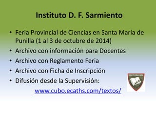 Instituto D. F. Sarmiento 
• Feria Provincial de Ciencias en Santa María de 
Punilla (1 al 3 de octubre de 2014) 
• Archivo con información para Docentes 
• Archivo con Reglamento Feria 
• Archivo con Ficha de Inscripción 
• Difusión desde la Supervisión: 
www.cubo.ecaths.com/textos/ 
 