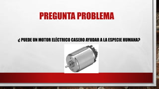 PREGUNTA PROBLEMA
¿ PUEDE UN MOTOR ELÉCTRICO CASERO AYUDAR A LA ESPECIE HUMANA?
 