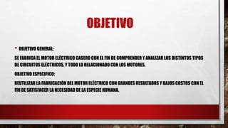 OBJETIVO
• OBJETIVO GENERAL:
SE FABRICA EL MOTOR ELÉCTRICO CASERO CON EL FIN DE COMPRENDER Y ANALIZAR LOS DISTINTOS TIPOS
DE CIRCUITOS ELÉCTRICOS, Y TODO LO RELACIONADO CON LOS MOTORES.
OBJETIVO ESPECIFICO:
REUTILIZAR LA FABRICACIÓN DEL MOTOR ELÉCTRICO CON GRANDES RESULTADOS Y BAJOS COSTOS CON EL
FIN DE SATISFACER LA NECESIDAD DE LA ESPECIE HUMANA.
 