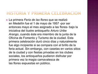

La primera Feria de las flores que se realizó
en Medellín fue el 1 de mayo de 1957 -por ser
entonces mayo el mes asignado a las flores- bajo la
iniciativa del ilustre antioqueño Arturo Uribe
Arango, cuando éste era miembro de la junta de la
Oficina de Fomento y Turismo de la ciudad. Esta
primera celebración duró cinco días y naturalmente
fue algo incipiente si se compara con el brillo de la
feria actual. Sin embargo, con casetas en varios sitios
de la ciudad y con fiestas privadas en los clubes
sociales, los antioqueños pudieron disfrutar por
primera vez la magia carnavalesca de
las flores expuestas en público.

 