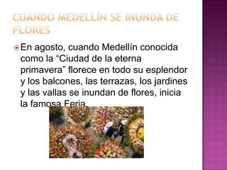  En

agosto, cuando Medellín conocida
como la “Ciudad de la eterna
primavera” florece en todo su esplendor
y los balcones, las terrazas, los jardines
y las vallas se inundan de flores, inicia
la famosa Feria.

 