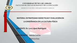 UNIVERSIDAD TÉCNICA DE AMBATO
FACULTAD DE CIECIAS HUMANAS Y DE LA EDUCACIÓN
MAESTRIA EN CULTURA FÍSICA Y NTRENAMIENTO DEPORTIVO COHORTE 2013
MATERIA: ESTRATEGIAS DIDÁCTICASY EVALUCIÓN EN
LA ENSEÑANZA EN LA CULTURA FÍSICA
DOCENTE: Dr. Luis López Rodríguez
ESTUDIANTE: Mélida Colcha
Patricia Siza
 