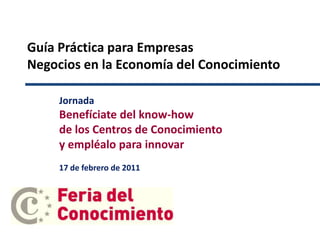 Guía Práctica para Empresas Negocios en la Economía del Conocimiento Jornada Benefíciate del know-how de los Centros de Conocimiento y empléalo para innovar 17 de febrero de 2011 