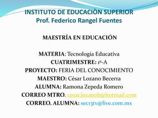INSTITUTO DE EDUCACIÒN SUPERIOR
Prof. Federico Rangel Fuentes
MAESTRÍA EN EDUCACIÓN
MATERIA: Tecnología Educativa
CUATRIMESTRE: 1º-A
PROYECTO: FERIA DEL CONOCIMIENTO
MAESTRO: César Lozano Becerra
ALUMNA: Ramona Zepeda Romero
CORREO MTRO. cesar.lozanob@hotmail.com
CORREO. ALUMNA: sec13tv@live.com.mx
 