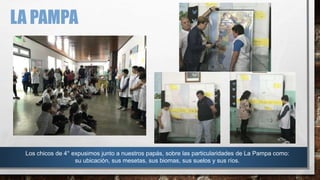 LA PAMPA
Los chicos de 4° expusimos junto a nuestros papás, sobre las particularidades de La Pampa como:
su ubicación, sus mesetas, sus biomas, sus suelos y sus ríos.