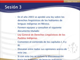 En el año 2003 se aprobó una ley sobre los derechos lingüísticos de los hablantes de lenguas indígenas en México. Formen equipos y consulten el siguiente documento titulado: Ley General de Derechos Lingüísticos de los Pueblos Indígenas Comenten el contenido de los capítulos I, II y III. Discutan entre todos sus opiniones acerca de esta Ley. Si con esta Ley se evitará la discriminación hacia los hablantes de lenguas indígenas. 