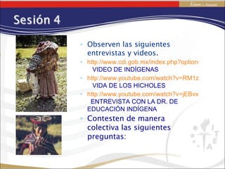 Observen las siguientes entrevistas y videos . http://www.cdi.gob.mx/index.php?option=com_content&task=view&id=137&Itemid=17   VIDEO DE INDÍGENAS http://www.youtube.com/watch?v=RM1zpfhGig0   VIDA DE LOS HICHOLES http://www.youtube.com/watch?v=jEBvxRuqJAQ   ENTREVISTA CON LA DR. DE EDUCACIÓN INDÍGENA Contesten de manera colectiva las siguientes preguntas:  