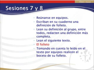 Reúnanse en equipos. Escriban en su cuaderno una definición de folleto. Lean su definición al grupo, entre todos, redacten una definición más completa. Lean el siguiente texto. El folleto Tomando en cuenta lo leído en el texto por equipos realicen el boceto de su folleto. 