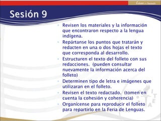 Revisen los materiales y la información que encontraron respecto a la lengua indígena. Repártanse los puntos que tratarán y redacten en una o dos hojas el texto que corresponda al desarrollo. Estructuren el texto del folleto con sus redacciones.  (pueden consultar nuevamente la información acerca del folleto) Determinen tipo de letra e imágenes que utilizaran en el folleto. Revisen el texto redactado.  (tomen en cuenta la cohesión y coherencia) Organícense para reproducir el folleto para repartirlo en la Feria de Lenguas. 