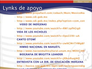 http://www.prepafacil.com/cobach/Main/MexicoNacionPluricultural http://www.cdi.gob.mx http://www.cdi.gob.mx/index.php?option=com_content&task=view&id=137&Itemid=17   VIDEO DE INDÍGENAS http://www.youtube.com/watch?v=RM1zpfhGig0   VIDA DE LOS HICHOLES http://www.youtube.com/watch?v=0pe22lXI-uA   CANTO OTOMÍ http://www.youtube.com/watch?v=zwNCMrIT4Wg&feature=related   HIMNO NACIONAL EN NAHUÁTL http://www.nacionmulticultural.unam.mx/MEXICANOS/menu/pdfs/HISTORIADORES/BIRGGITA%20LEANDER.pdf   BIOGRAFIA DE BRIGITTA LEANDER http://www.youtube.com/watch?v=jEBvxRuqJAQ   ENTREVISTA CON LA DIR. DE EDUCACIÓN INDÍGENA http://basica.sep.gob.mx/dgei/pdf/laslenguasindigenasdemexico.pdf   LAS LENGUAS INDIGENAS EN MEXICO Lynks de apoyo 