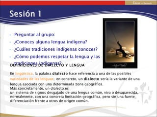 Preguntar al grupo: ¿Conoces alguna lengua indígena? ¿Cuáles tradiciones indígenas conoces? ¿Cómo podemos respetar la lengua y las tradiciones indígenas? DEFINICIONES DE DIALECTO Y LENGUA En  lingüística , la palabra  dialecto  hace referencia a una de las posibles  variedades de las lenguas ;   en concreto, un  dialecto  sería la variante de una lengua asociada con una determinada zona geográfica. Más concretamente, un dialecto es un sistema de signos desgajado de una lengua común, viva o desaparecida, normalmente, con una concreta limitación geográfica, pero sin una fuerte diferenciación frente a otros de origen común. 