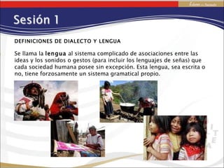 DEFINICIONES DE DIALECTO Y LENGUA Se llama la  lengua  al sistema complicado de asociaciones entre las ideas y los sonidos o gestos (para incluir los lenguajes de señas) que cada sociedad humana posee sin excepción. Esta lengua, sea escrita o no, tiene forzosamente un sistema gramatical propio. 