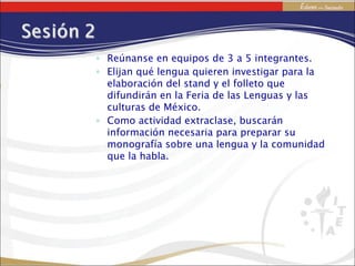 Reúnanse en equipos de 3 a 5 integrantes. Elijan qué lengua quieren investigar para la elaboración del stand y el folleto que difundirán en la Feria de las Lenguas y las culturas de México. Como actividad extraclase, buscarán información necesaria para preparar su monografía sobre una lengua y la comunidad que la habla. 