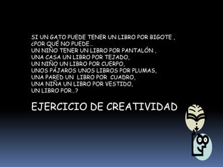 SI UN GATO PUEDE TENER UN LIBRO POR BIGOTE ,
¿POR QUÉ NO PUEDE…
UN NIÑO TENER UN LIBRO POR PANTALÓN ,
UNA CASA UN LIBRO POR TEJADO,
UN NIÑO UN LIBRO POR CUERPO,
UNOS PÁJAROS UNOS LIBROS POR PLUMAS,
UNA PARED UN LIBRO POR CUADRO,
UNA NIÑA UN LIBRO POR VESTIDO,
UN LIBRO POR…?
EJERCICIO DE CREATIVIDAD
 