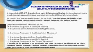 6TA FERIA METROPOLITANA DEL LIBRO LIMA LEE
(DEL 09 AL 19 DE SETIEMBRE DE 2021)
Ven y disfruta de la experiencia de la campaña "Ven con tu cole", selecciona mínimo 6 actividades en que
estará participando el colegio y cuántos escolares y docentes estarían por cada actividad señalada:
Ejemplo: Participaremos en 6 actividades, que son:
- 09 de setiembre: Inauguración de la feria (100 escolares)
- 10 de septiembre: Conversatorio La literatura de hoy (30 escolares)
- 12 de setiembre: Presentación de libro Libre del miedo (50 escolares)
- 13 de setiembre: Cuentacuentos Choco Chocolate (30 escolares)
- 14 de setiembre: Taller lectura compartida (10 docentes)
- 19 de setiembre: Presentación de libro "Convexo" (50 escolares)
La mención de los escolares es un aproximado para saber con cuantos participantes de su colegio
contaremos, de todas formas para considerar los beneficios vamos a corroborar con el registro de asistencia,
enlace que se ubicará en la descripción de cada transmisión en vivo.
Se desarrollará del 09 al 19 de septiembre, a través del Facebook de Lima Lee, donde contaremos con una
jornada de estrategias significativas de aprendizaje por medio del libro y la lectura en el aula.
 