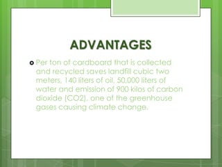 ADVANTAGES
 Per ton of cardboard that is collected
and recycled saves landfill cubic two
meters, 140 liters of oil, 50,000 liters of
water and emission of 900 kilos of carbon
dioxide (CO2), one of the greenhouse
gases causing climate change.
 