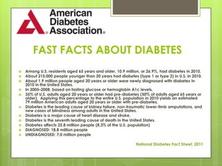 FAST FACTS ABOUT DIABETES
   Among U.S. residents aged 65 years and older, 10.9 million, or 26.9%, had diabetes in 2010.
   About 215,000 people younger than 20 years had diabetes (type 1 or type 2) in U.S. in 2010.
   About 1.9 million people aged 20 years or older were newly diagnosed with diabetes in
    2010 in the United States.
   In 2005–2008, based on fasting glucose or hemoglobin A1c levels,
   35% of U.S. adults aged 20 years or older had pre-diabetes (50% of adults aged 65 years or
    older). Applying this percentage to the entire U.S. population in 2010 yields an estimated
    79 million American adults aged 20 years or older with pre-diabetes.
   Diabetes is the leading cause of kidney failure, non-traumatic lower-limb amputations, and
    new cases of blindness among adults in the United States.
   Diabetes is a major cause of heart disease and stroke.
   Diabetes is the seventh leading cause of death in the United States.
   Diabetes affects 25.8 million people (8.3% of the U.S. population)
   DIAGNOSED: 18.8 million people
   UNDIAGNOSED: 7.0 million people

                                                            National Diabetes Fact Sheet, 2011
 