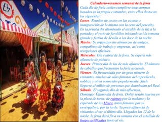 Calendario-resumen semanal de la feria
Cada día de feria suelen cumplirse unas normas
basadas en la propia costumbre, entre ellas destacan
las siguientes:
Lunes: Reunión de socios en las casetas e
inauguración de la misma con la cena del pescaíto.
En la prueba del alumbrado el alcalde da la luz a la
portada y el resto de farolillos iniciando así la semana
grande y festiva de Sevilla a las doce de la noche.
Martes: Se organizan los almuerzos de amigos,
compañeros de trabajo y empresas, así como
recepciones oficiales.
Miércoles: Día central de la feria. Se espera más
afluencia de público.
Jueves: Primer día de los de más afluencia. El número
de caballos que frecuentan la feria asciende.
Viernes: Es frecuentada por un gran número de
visitantes, muchos de ellos famosos del espectáculo,
nobleza y otros conocidos popularmente. Suele
llegarse al millón de personas que deambulan xel Real.
Sábado: El segundo día de más afluencia.
Domingo: Último día de feria. Doble sesión taurina en
la plaza de toros: de rejoneo por la mañana y la
esperada de los Miura, toros famosos por su
envergadura, por la tarde. Ya poca afluencia de
visitantes al ser el último día. Llegadas las 12 de la
noche, la feria dará fin a su semana con el estallido de
fuegos artificiales junto al río.
 