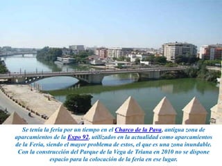 Se tenía la feria por un tiempo en el Charco de la Pava, antigua zona de
aparcamientos de la Expo 92, utilizados en la actualidad como aparcamientos
de la Feria, siendo el mayor problema de estos, el que es una zona inundable.
Con la construcción del Parque de la Vega de Triana en 2010 no se dispone
espacio para la colocación de la feria en ese lugar.
 