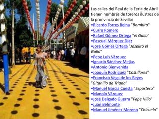 Las calles del Real de la Feria de Abril
tienen nombres de toreros ilustres de
la pronvincia de Sevilla:
•Ricardo Torres Reina "Bombita"
•Curro Romero
•Rafael Gómez Ortega "el Gallo"
•Pascual Márquez Díaz
•José Gómez Ortega "Joselito el
Gallo"
•Pepe Luis Vázquez
•Ignacio Sánchez Mejías
•Antonio Bienvenida
•Joaquín Rodríguez "Costillares"
•Francisco Vega de los Reyes
"Gitanillo de Triana"
•Manuel García Cuesta "Espartero"
•Manolo Vázquez
•José Delgado Guerra "Pepe Hillo"
•Juan Belmonte
•Manuel Jiménez Moreno "Chicuelo"
 