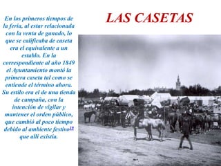 LAS CASETASEn los primeros tiempos de
la feria, al estar relacionada
con la venta de ganado, lo
que se calificaba de caseta
era el equivalente a un
establo. En la
correspondiente al año 1849
el Ayuntamiento montó la
primera caseta tal como se
entiende el término ahora.
Su estilo era el de una tienda
de campaña, con la
intención de vigilar y
mantener el orden público,
que cambió al poco tiempo
debido al ambiente festivo19
que allí existía.
 
