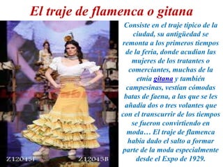 El traje de flamenca o gitana
Consiste en el traje típico de la
ciudad, su antigüedad se
remonta a los primeros tiempos
de la feria, donde acudían las
mujeres de los tratantes o
comerciantes, muchas de la
etnia gitana y también
campesinas, vestían cómodas
batas de faena, a las que se les
añadía dos o tres volantes que
con el transcurrir de los tiempos
se fueron convirtiendo en
moda… El traje de flamenca
había dado el salto a formar
parte de la moda especialmente
desde el Expo de 1929.
 