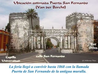 La feria llegó a convivir hasta 1868 con la llamada
Puerta de San Fernando de la antigua muralla.
 
