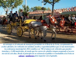 El carruaje es el vehículo de transporte permitido en el Real de la Feria, exceptuando los
coches oficiales, los vehículos de sanidad, auxilio y seguridad pública que si van motorizados.
La ordenanza municipal de 2012 establece en 700 el número de vehículos que pueden
transitar, y 1.400 matrículas, de modo que los carros de caballos tengan asegurado el acceso
tres de los seis días. Desde el principio de su existencia el público se trasladaba a la Feria en
calesas y jardineras para negociar con el ganado.
 