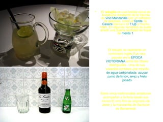 •    El rebujito es una bebida típica de
     Andalucía resultante de la mezcla
     de vino Manzanilla con un refresco
       de gaseosa, como el Sprite, la
      Casera blanca o el 7 Up y mucho
    hielo. En algunas variantes se suele
    añadir una buena cantidad de hojas
                 de menta.1




         El rebujito es realmente un
          conbinado inglés Fue muy
            popular en la EPOCA
       VICTORIANA entre las clases
          distinguidas . Una de sus
       variantes contenia una mezcla
        de agua carbonatada, azucar
         zumo de limon, jerez y hielo
                    picado



    Estos vinos tradicionales andaluces
      acompañan a la feria desde sus
     inicios El vino fino es originario de
     Jerez y la manzanilla de Sanlucar
                de Barrameda
 